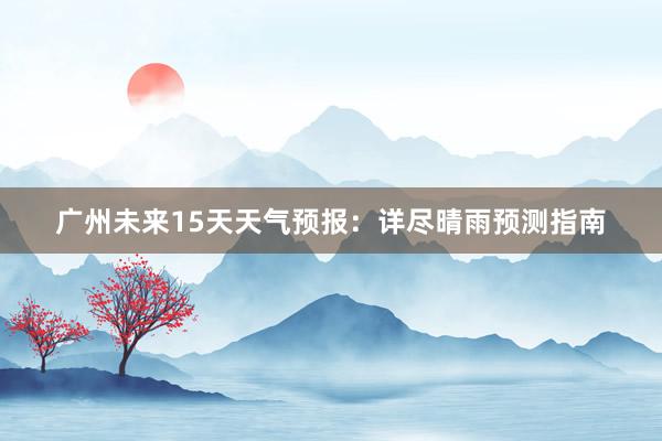 广州未来15天天气预报：详尽晴雨预测指南
